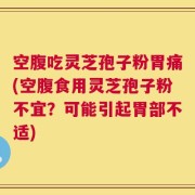 空腹吃灵芝孢子粉胃痛(空腹食用灵芝孢子粉不宜？可能引起胃部不适)