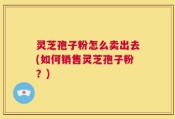 灵芝孢子粉怎么卖出去(如何销售灵芝孢子粉？)