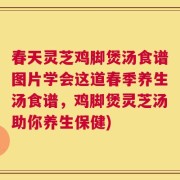 春天灵芝鸡脚煲汤食谱图片学会这道春季养生汤食谱，鸡脚煲灵芝汤助你养生保健)