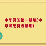 中华灵芝第一基地(中华灵芝首选基地)