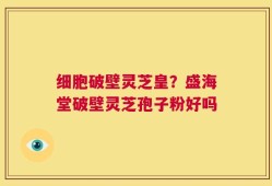 细胞破壁灵芝皇？盛海堂破壁灵芝孢子粉好吗