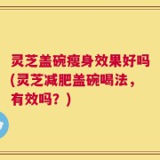 灵芝盖碗瘦身效果好吗(灵芝减肥盖碗喝法，有效吗？)