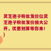 灵芝孢子粉批发价位灵芝孢子粉批发价格大公开，优惠划算等你来！)