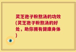 灵芝孢子粉熬汤的功效(灵芝孢子粉熬汤的好处，助你拥有健康身体)