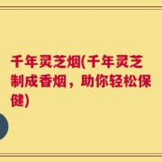 千年灵芝烟(千年灵芝制成香烟，助你轻松保健)