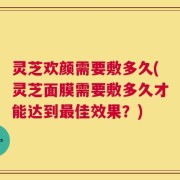 灵芝欢颜需要敷多久(灵芝面膜需要敷多久才能达到最佳效果？)