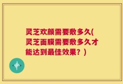 灵芝欢颜需要敷多久(灵芝面膜需要敷多久才能达到最佳效果？)