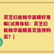 灵芝幻能精华面膜好用嘛(试用体验：灵芝幻能精华面膜是否值得购买？)