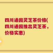四川通园灵芝茶价格(四川通园推出灵芝茶，价格实惠)