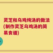 灵芝和乌鸡炖汤的做法(制作灵芝乌鸡汤的简易食谱)