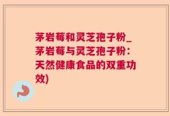 茅岩莓和灵芝孢子粉_茅岩莓与灵芝孢子粉：天然健康食品的双重功效)