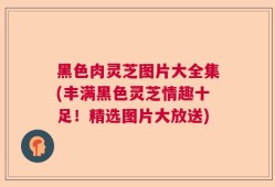 黑色肉灵芝图片大全集(丰满黑色灵芝情趣十足！精选图片大放送)