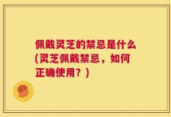 佩戴灵芝的禁忌是什么(灵芝佩戴禁忌，如何正确使用？)