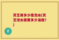 灵芝用多少度泡水(灵芝泡水需要多少温度？)