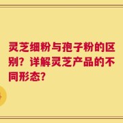 灵芝细粉与孢子粉的区别？详解灵芝产品的不同形态？