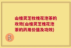 山楂灵芝枚槐花泡茶的攻效(山楂灵芝槐花泡茶的药用价值及功效)