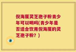 倪海厦灵芝孢子粉青少年可以喝吗(青少年是否适合饮用倪海厦的灵芝孢子粉？)