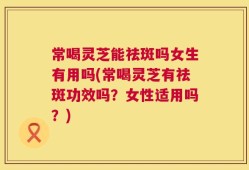 常喝灵芝能祛斑吗女生有用吗(常喝灵芝有祛斑功效吗？女性适用吗？)