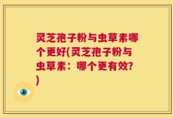 灵芝孢子粉与虫草素哪个更好(灵芝孢子粉与虫草素：哪个更有效？)