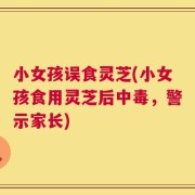 小女孩误食灵芝(小女孩食用灵芝后中毒，警示家长)