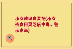小女孩误食灵芝(小女孩食用灵芝后中毒，警示家长)