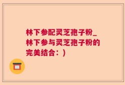 林下参配灵芝孢子粉_林下参与灵芝孢子粉的完美结合：)