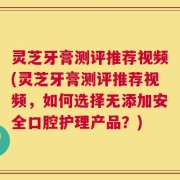 灵芝牙膏测评推荐视频(灵芝牙膏测评推荐视频，如何选择无添加安全口腔护理产品？)
