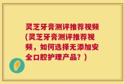 灵芝牙膏测评推荐视频(灵芝牙膏测评推荐视频，如何选择无添加安全口腔护理产品？)