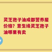 灵芝孢子油成都营养屋价格？意生缘灵芝孢子油哪里有卖