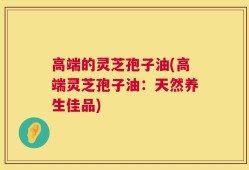 高端的灵芝孢子油(高端灵芝孢子油：天然养生佳品)