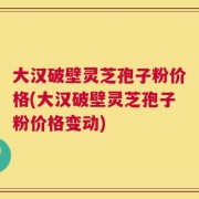 大汉破壁灵芝孢子粉价格(大汉破壁灵芝孢子粉价格变动)