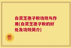 白灵芝孢子粉功效与作用(白灵芝孢子粉的好处及功效简介)