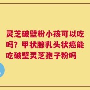 灵芝破壁粉小孩可以吃吗？甲状腺乳头状癌能吃破壁灵芝孢子粉吗