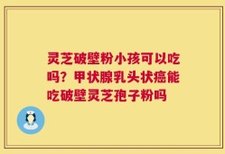灵芝破壁粉小孩可以吃吗？甲状腺乳头状癌能吃破壁灵芝孢子粉吗