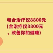 和合治疗仪8800元(合治疗仪8800元，改善你的健康)