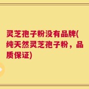 灵芝孢子粉没有品牌(纯天然灵芝孢子粉，品质保证)