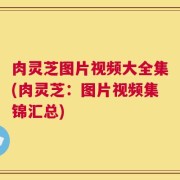 肉灵芝图片视频大全集(肉灵芝：图片视频集锦汇总)