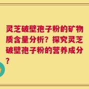 灵芝破壁孢子粉的矿物质含量分析？探究灵芝破壁孢子粉的营养成分？
