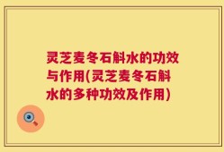 灵芝麦冬石斛水的功效与作用(灵芝麦冬石斛水的多种功效及作用)