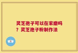 灵芝孢子可以在家磨吗？灵芝孢子粉制作法