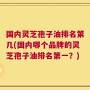 国内灵芝孢子油排名第几(国内哪个品牌的灵芝孢子油排名第一？)