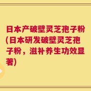 日本产破壁灵芝孢子粉(日本研发破壁灵芝孢子粉，滋补养生功效显著)