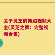 关于灵芝的舞蹈视频大全(灵芝之舞：完整视频合集)