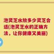 泡灵芝水放多少灵芝合适(泡灵芝水的正确方法，让你健康又美丽)