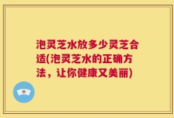 泡灵芝水放多少灵芝合适(泡灵芝水的正确方法，让你健康又美丽)