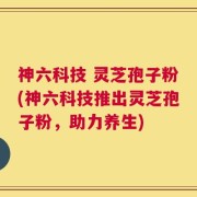 神六科技 灵芝孢子粉(神六科技推出灵芝孢子粉，助力养生)
