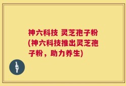 神六科技 灵芝孢子粉(神六科技推出灵芝孢子粉，助力养生)