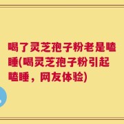 喝了灵芝孢子粉老是瞌睡(喝灵芝孢子粉引起瞌睡，网友体验)