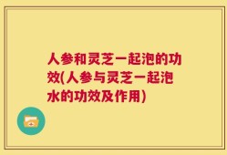 人参和灵芝一起泡的功效(人参与灵芝一起泡水的功效及作用)