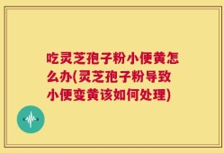 吃灵芝孢子粉小便黄怎么办(灵芝孢子粉导致小便变黄该如何处理)